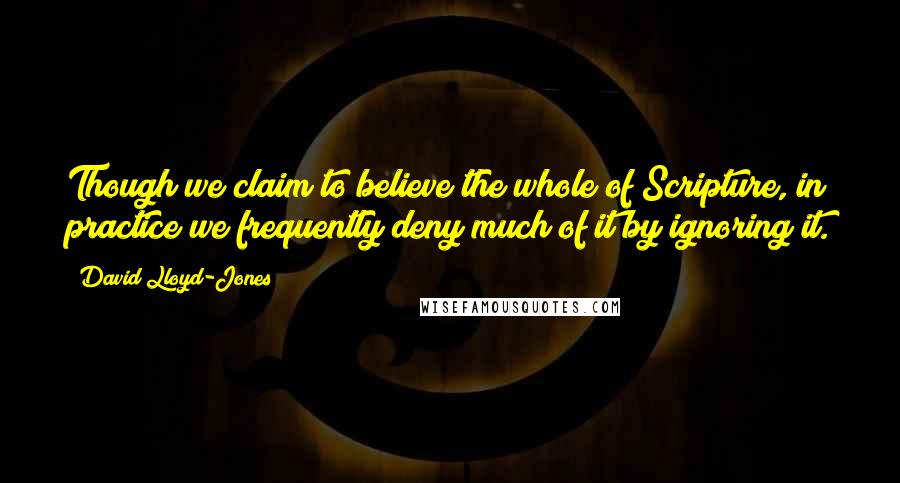David Lloyd-Jones Quotes: Though we claim to believe the whole of Scripture, in practice we frequently deny much of it by ignoring it.