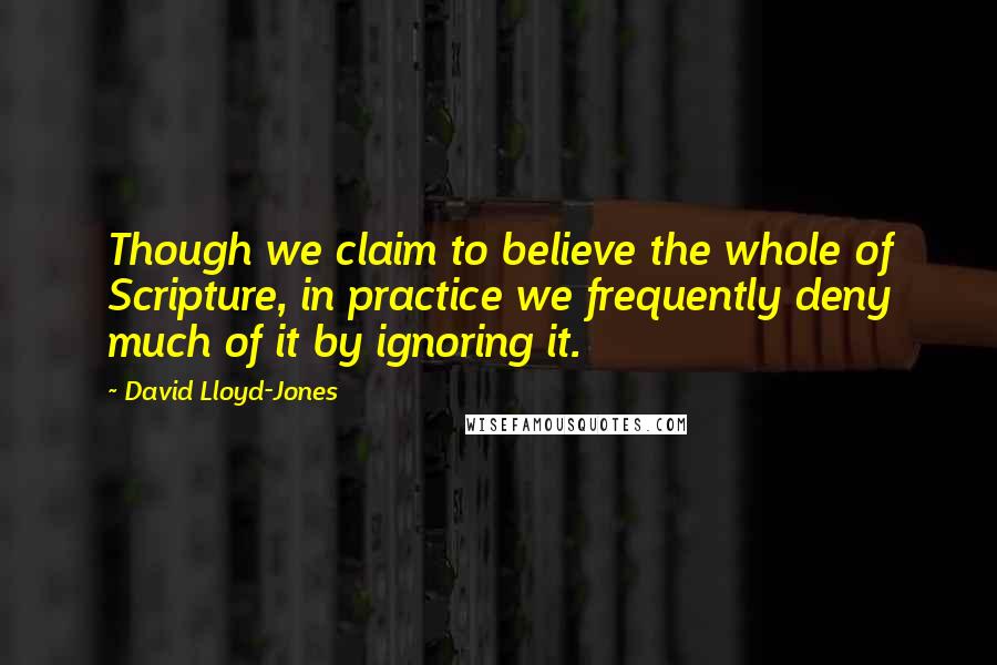 David Lloyd-Jones Quotes: Though we claim to believe the whole of Scripture, in practice we frequently deny much of it by ignoring it.