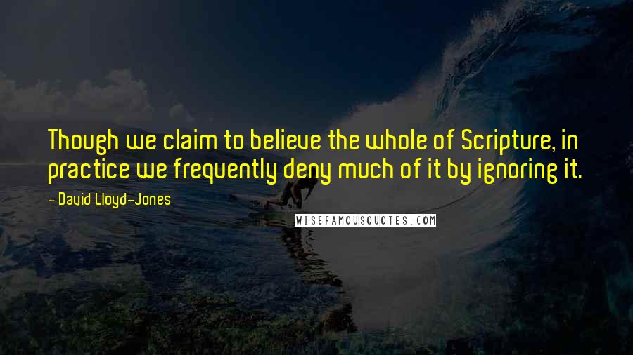 David Lloyd-Jones Quotes: Though we claim to believe the whole of Scripture, in practice we frequently deny much of it by ignoring it.