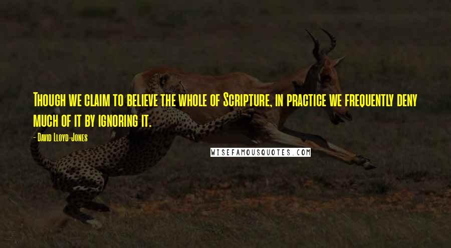 David Lloyd-Jones Quotes: Though we claim to believe the whole of Scripture, in practice we frequently deny much of it by ignoring it.