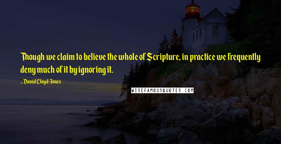 David Lloyd-Jones Quotes: Though we claim to believe the whole of Scripture, in practice we frequently deny much of it by ignoring it.