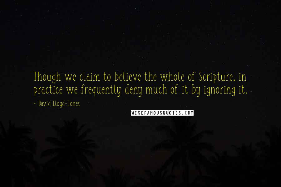 David Lloyd-Jones Quotes: Though we claim to believe the whole of Scripture, in practice we frequently deny much of it by ignoring it.