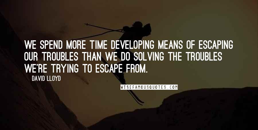 David Lloyd Quotes: We spend more time developing means of escaping our troubles than we do solving the troubles we're trying to escape from.