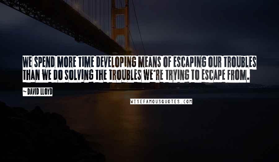 David Lloyd Quotes: We spend more time developing means of escaping our troubles than we do solving the troubles we're trying to escape from.