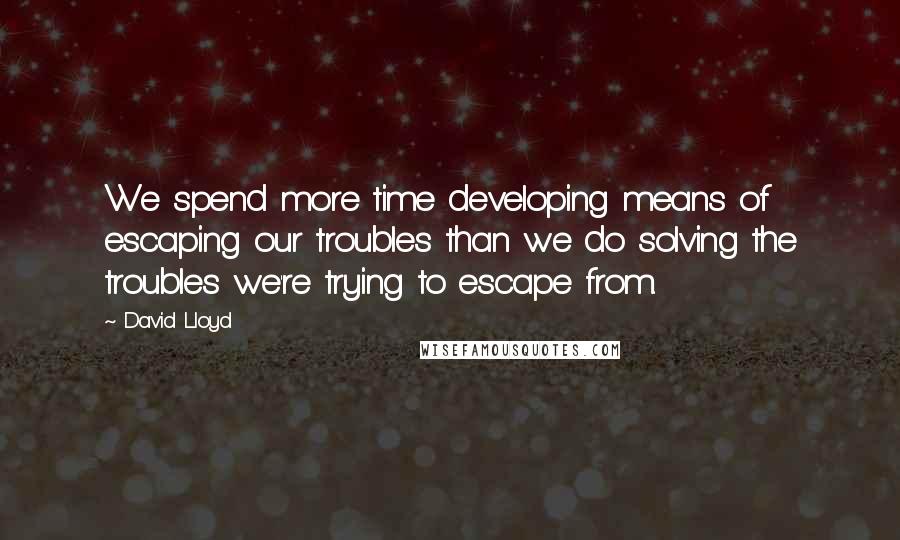 David Lloyd Quotes: We spend more time developing means of escaping our troubles than we do solving the troubles we're trying to escape from.