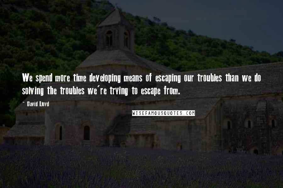 David Lloyd Quotes: We spend more time developing means of escaping our troubles than we do solving the troubles we're trying to escape from.