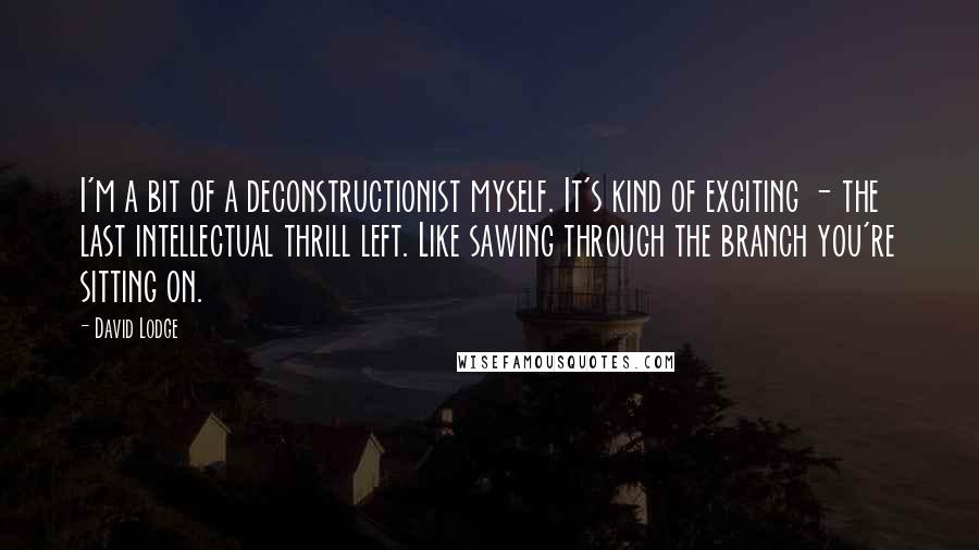 David Lodge Quotes: I'm a bit of a deconstructionist myself. It's kind of exciting - the last intellectual thrill left. Like sawing through the branch you're sitting on.