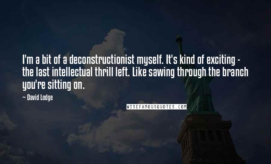 David Lodge Quotes: I'm a bit of a deconstructionist myself. It's kind of exciting - the last intellectual thrill left. Like sawing through the branch you're sitting on.