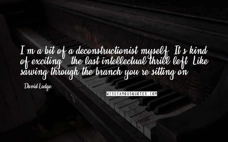 David Lodge Quotes: I'm a bit of a deconstructionist myself. It's kind of exciting - the last intellectual thrill left. Like sawing through the branch you're sitting on.