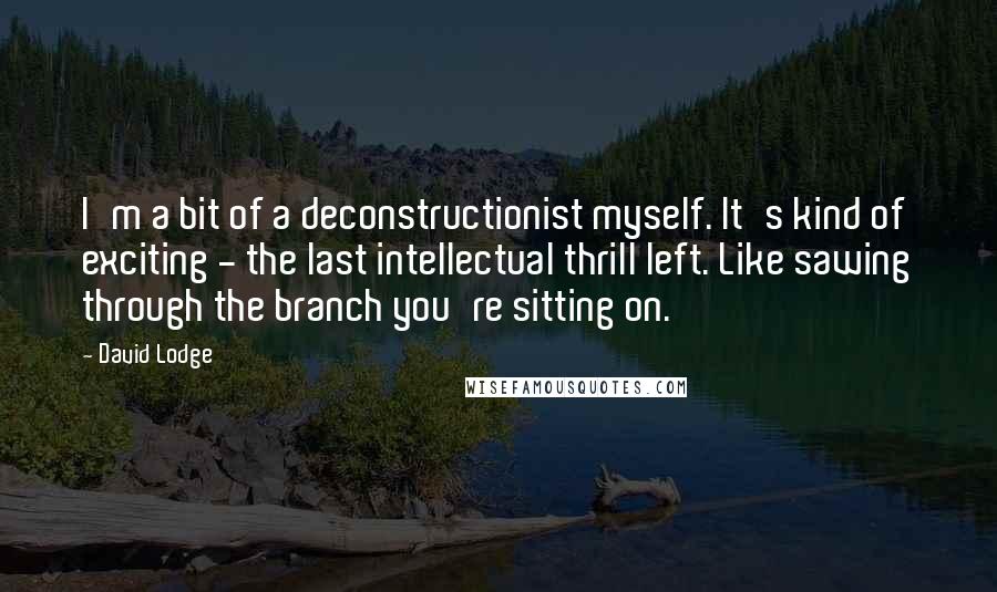 David Lodge Quotes: I'm a bit of a deconstructionist myself. It's kind of exciting - the last intellectual thrill left. Like sawing through the branch you're sitting on.