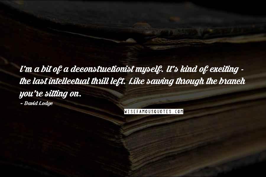 David Lodge Quotes: I'm a bit of a deconstructionist myself. It's kind of exciting - the last intellectual thrill left. Like sawing through the branch you're sitting on.