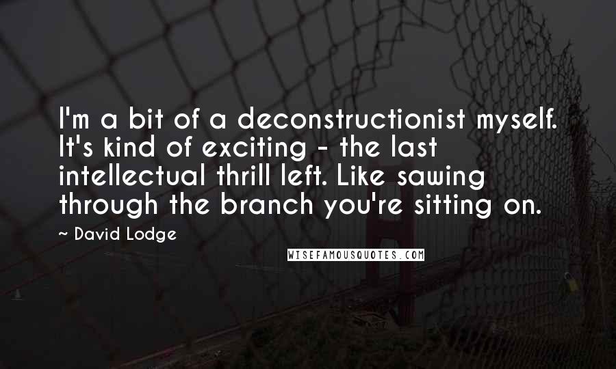David Lodge Quotes: I'm a bit of a deconstructionist myself. It's kind of exciting - the last intellectual thrill left. Like sawing through the branch you're sitting on.