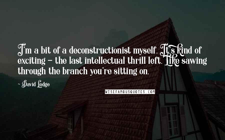 David Lodge Quotes: I'm a bit of a deconstructionist myself. It's kind of exciting - the last intellectual thrill left. Like sawing through the branch you're sitting on.