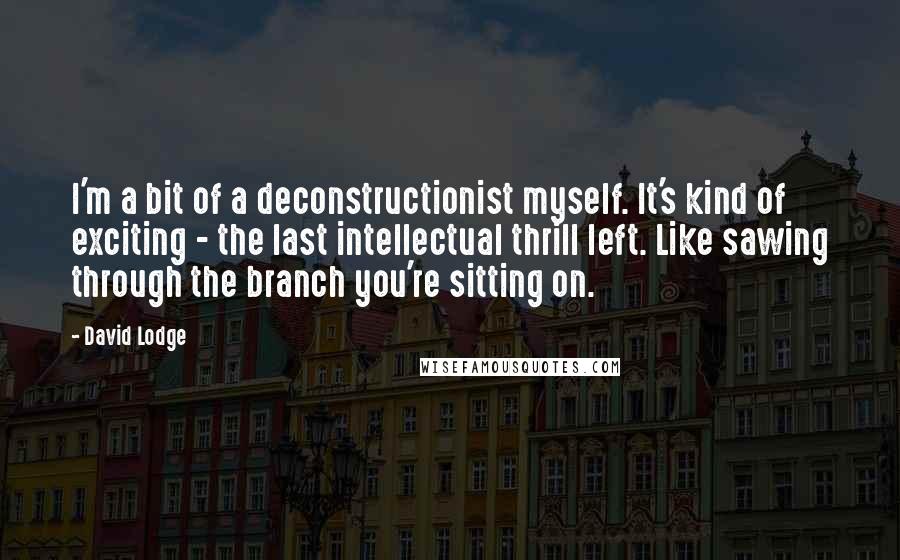 David Lodge Quotes: I'm a bit of a deconstructionist myself. It's kind of exciting - the last intellectual thrill left. Like sawing through the branch you're sitting on.