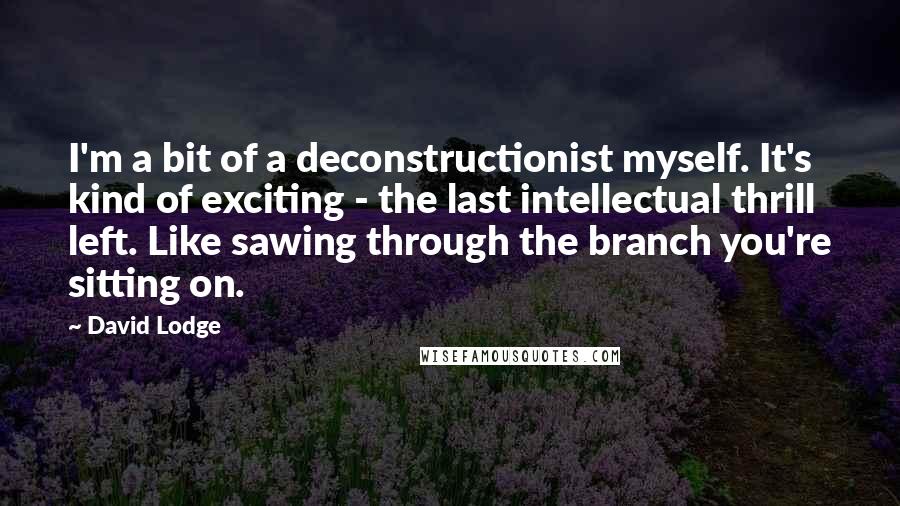 David Lodge Quotes: I'm a bit of a deconstructionist myself. It's kind of exciting - the last intellectual thrill left. Like sawing through the branch you're sitting on.