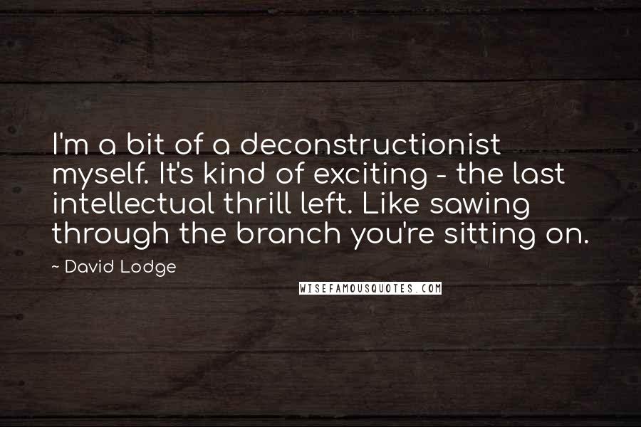 David Lodge Quotes: I'm a bit of a deconstructionist myself. It's kind of exciting - the last intellectual thrill left. Like sawing through the branch you're sitting on.