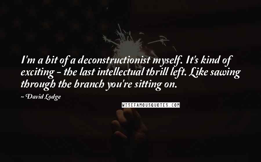 David Lodge Quotes: I'm a bit of a deconstructionist myself. It's kind of exciting - the last intellectual thrill left. Like sawing through the branch you're sitting on.