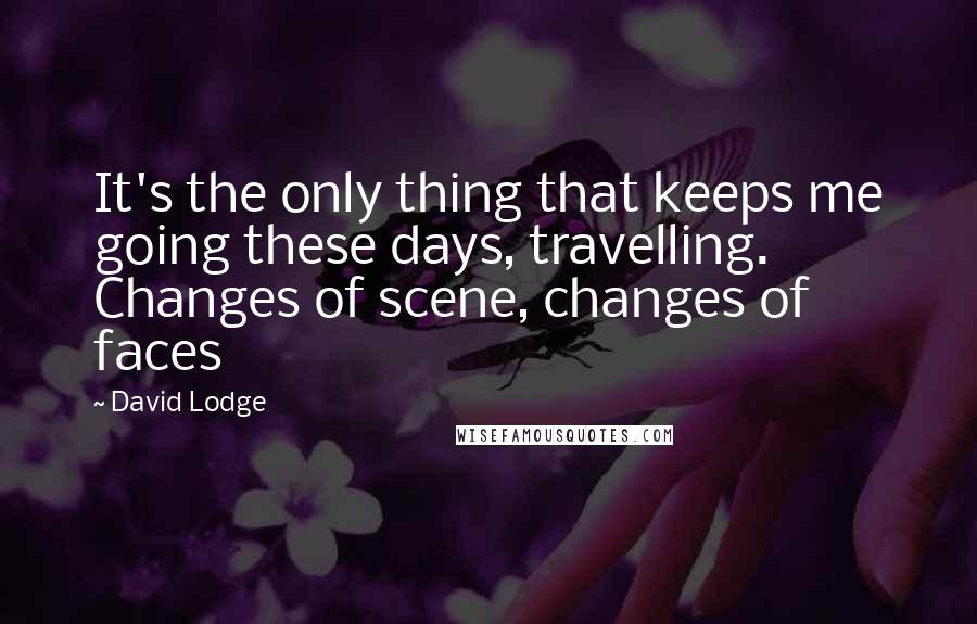 David Lodge Quotes: It's the only thing that keeps me going these days, travelling. Changes of scene, changes of faces