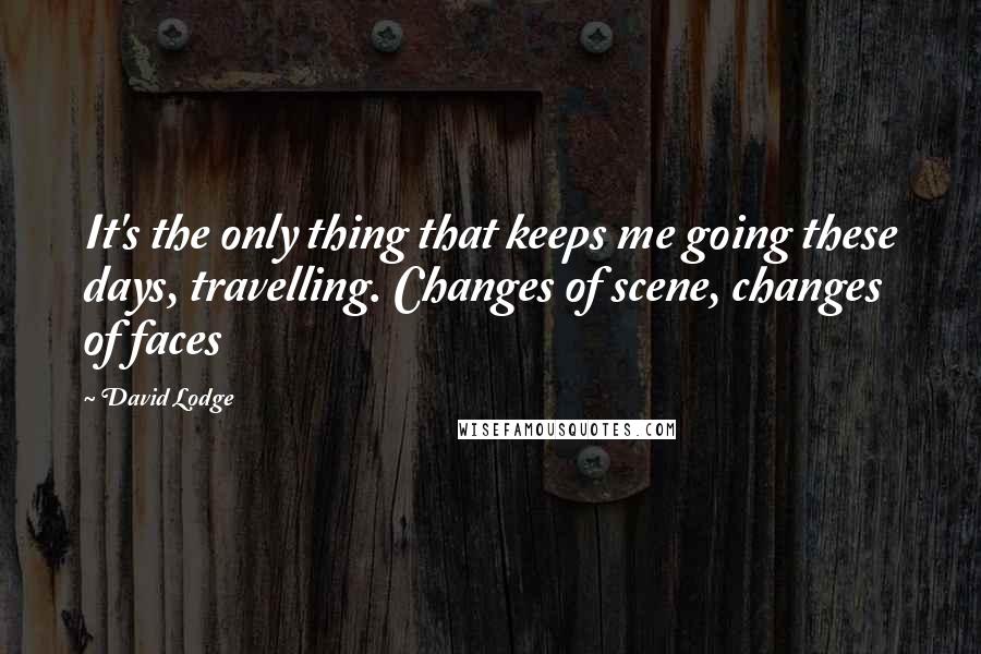 David Lodge Quotes: It's the only thing that keeps me going these days, travelling. Changes of scene, changes of faces