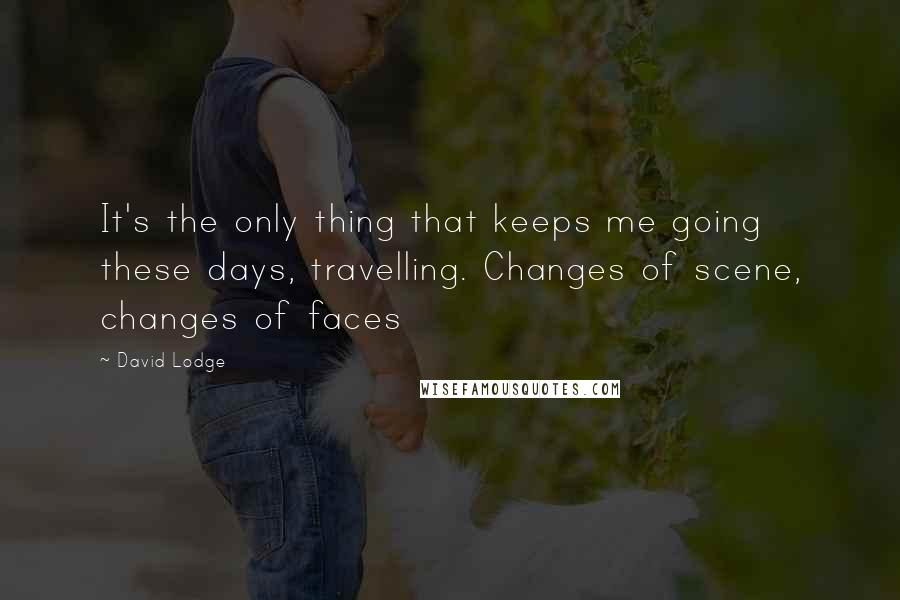 David Lodge Quotes: It's the only thing that keeps me going these days, travelling. Changes of scene, changes of faces