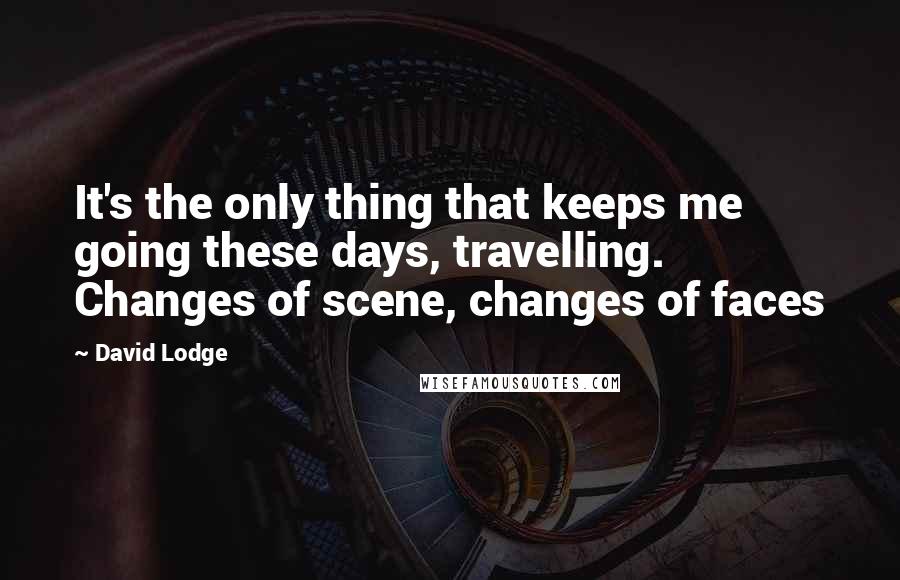 David Lodge Quotes: It's the only thing that keeps me going these days, travelling. Changes of scene, changes of faces