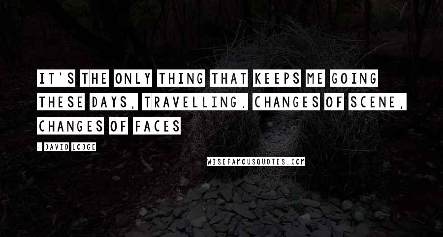 David Lodge Quotes: It's the only thing that keeps me going these days, travelling. Changes of scene, changes of faces