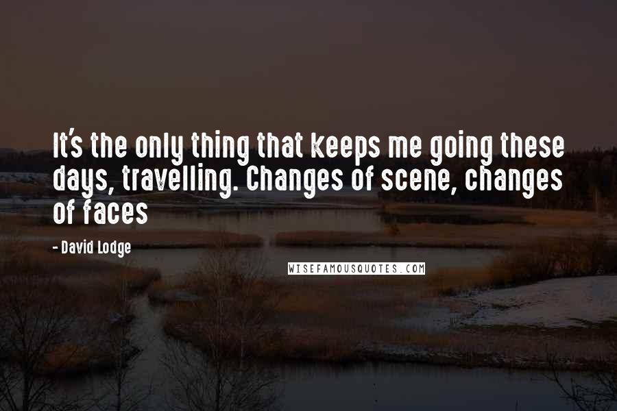 David Lodge Quotes: It's the only thing that keeps me going these days, travelling. Changes of scene, changes of faces