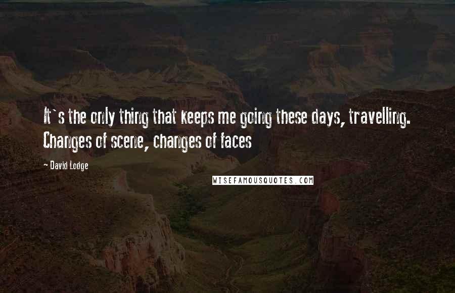 David Lodge Quotes: It's the only thing that keeps me going these days, travelling. Changes of scene, changes of faces