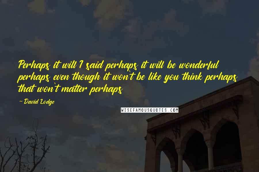 David Lodge Quotes: Perhaps it will I said perhaps it will be wonderful perhaps even though it won't be like you think perhaps that won't matter perhaps