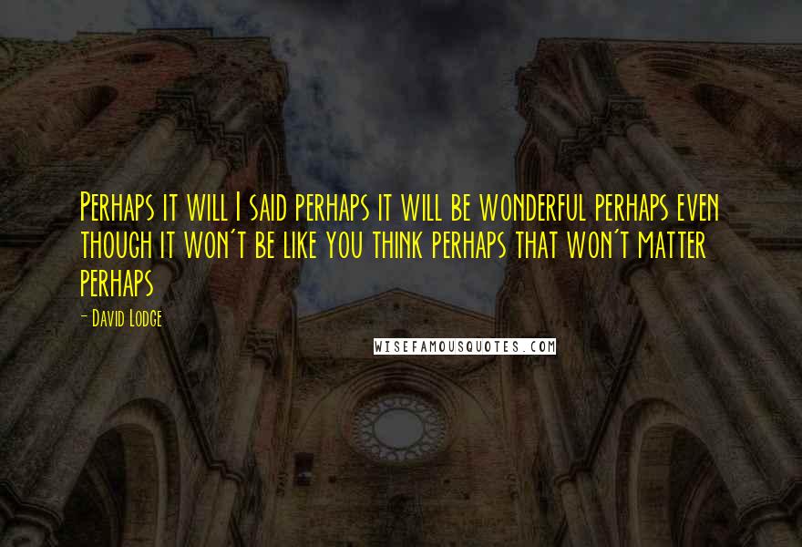 David Lodge Quotes: Perhaps it will I said perhaps it will be wonderful perhaps even though it won't be like you think perhaps that won't matter perhaps