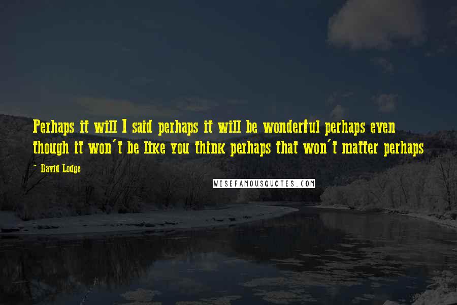 David Lodge Quotes: Perhaps it will I said perhaps it will be wonderful perhaps even though it won't be like you think perhaps that won't matter perhaps