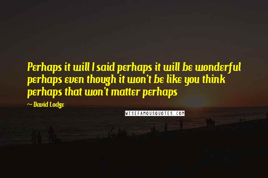 David Lodge Quotes: Perhaps it will I said perhaps it will be wonderful perhaps even though it won't be like you think perhaps that won't matter perhaps