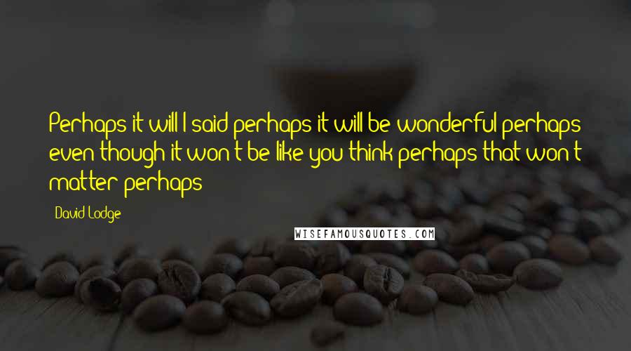 David Lodge Quotes: Perhaps it will I said perhaps it will be wonderful perhaps even though it won't be like you think perhaps that won't matter perhaps