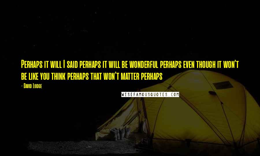 David Lodge Quotes: Perhaps it will I said perhaps it will be wonderful perhaps even though it won't be like you think perhaps that won't matter perhaps