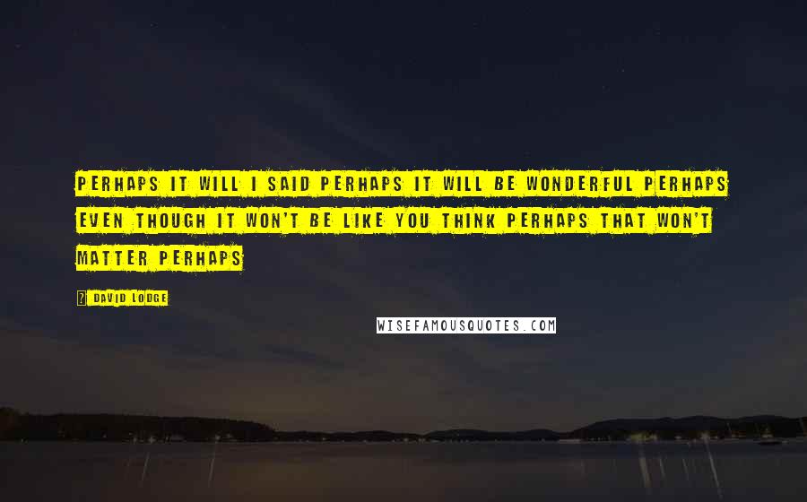 David Lodge Quotes: Perhaps it will I said perhaps it will be wonderful perhaps even though it won't be like you think perhaps that won't matter perhaps