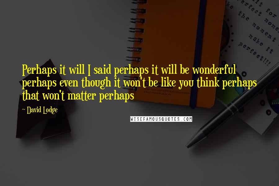 David Lodge Quotes: Perhaps it will I said perhaps it will be wonderful perhaps even though it won't be like you think perhaps that won't matter perhaps