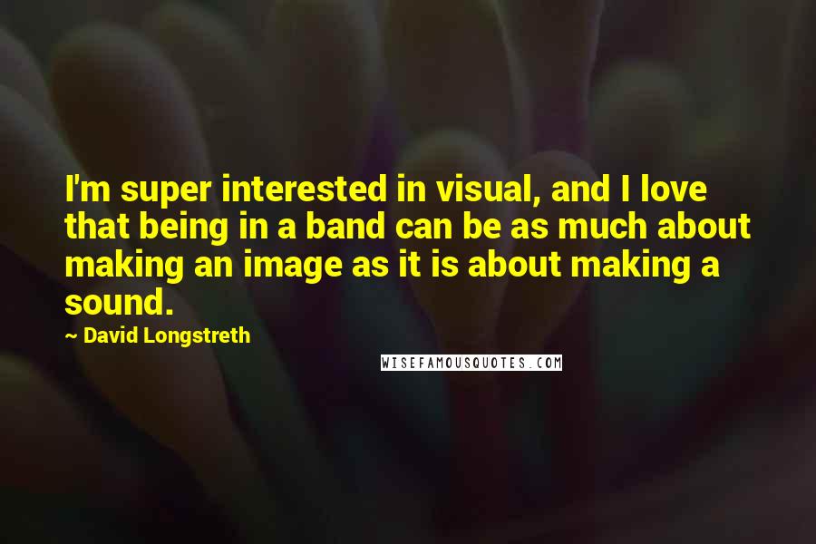David Longstreth Quotes: I'm super interested in visual, and I love that being in a band can be as much about making an image as it is about making a sound.