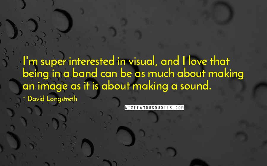 David Longstreth Quotes: I'm super interested in visual, and I love that being in a band can be as much about making an image as it is about making a sound.