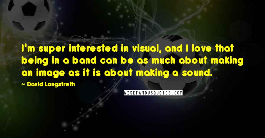 David Longstreth Quotes: I'm super interested in visual, and I love that being in a band can be as much about making an image as it is about making a sound.