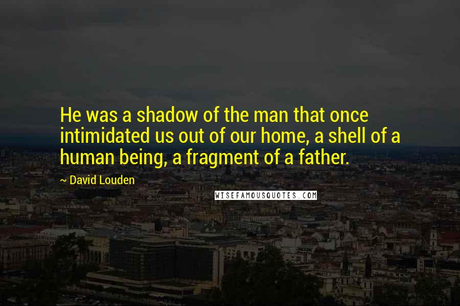 David Louden Quotes: He was a shadow of the man that once intimidated us out of our home, a shell of a human being, a fragment of a father.