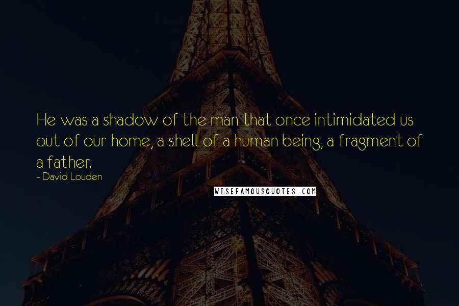 David Louden Quotes: He was a shadow of the man that once intimidated us out of our home, a shell of a human being, a fragment of a father.