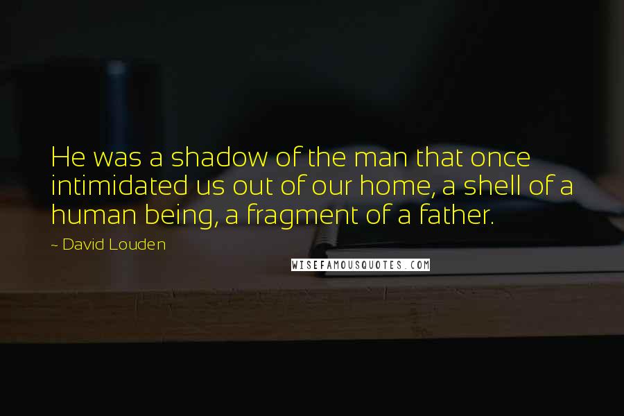 David Louden Quotes: He was a shadow of the man that once intimidated us out of our home, a shell of a human being, a fragment of a father.