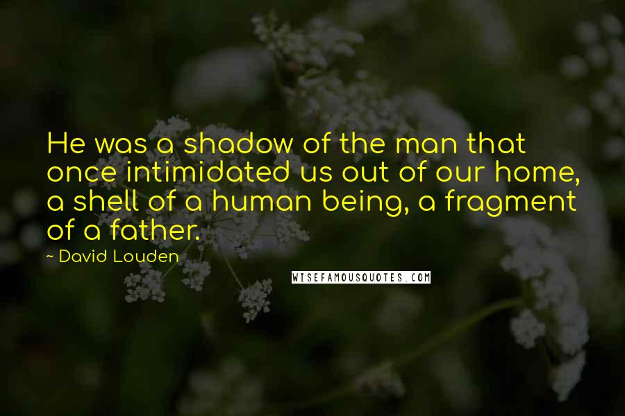 David Louden Quotes: He was a shadow of the man that once intimidated us out of our home, a shell of a human being, a fragment of a father.