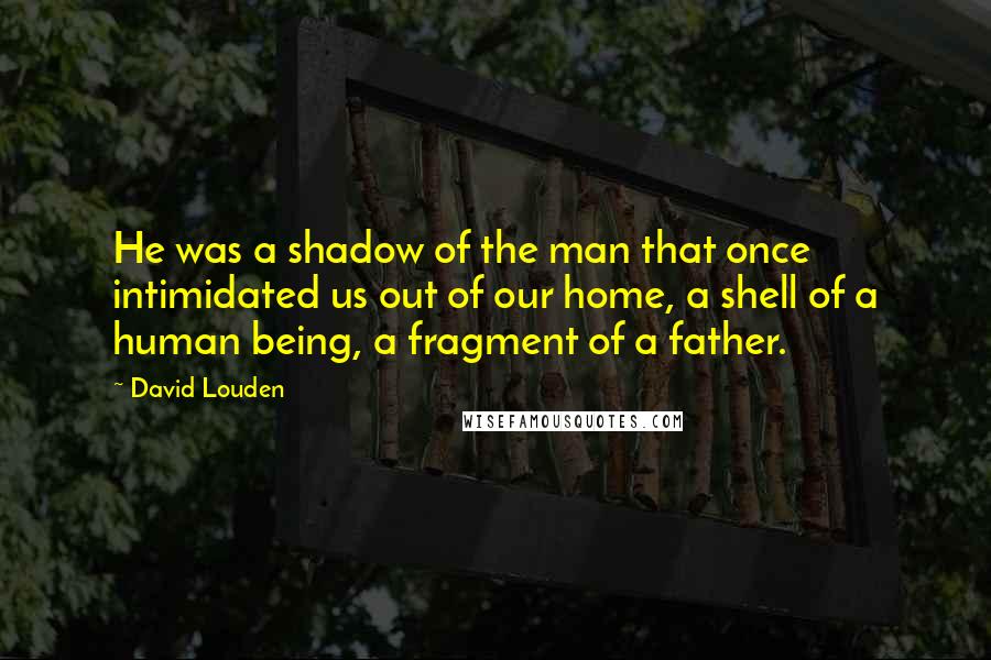 David Louden Quotes: He was a shadow of the man that once intimidated us out of our home, a shell of a human being, a fragment of a father.