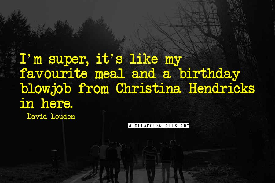 David Louden Quotes: I'm super, it's like my favourite meal and a birthday blowjob from Christina Hendricks in here.
