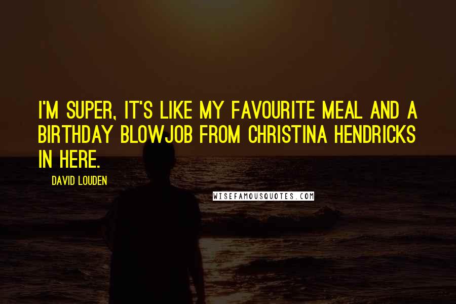 David Louden Quotes: I'm super, it's like my favourite meal and a birthday blowjob from Christina Hendricks in here.
