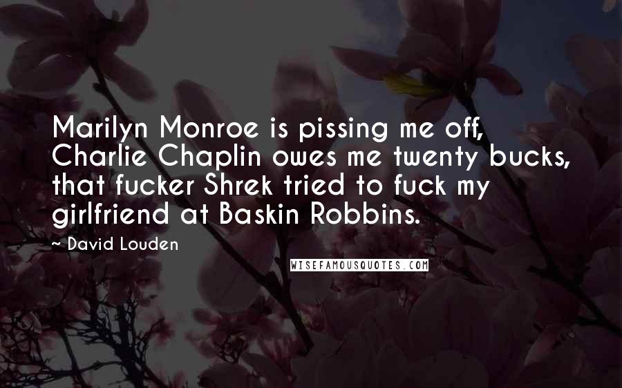 David Louden Quotes: Marilyn Monroe is pissing me off, Charlie Chaplin owes me twenty bucks, that fucker Shrek tried to fuck my girlfriend at Baskin Robbins.