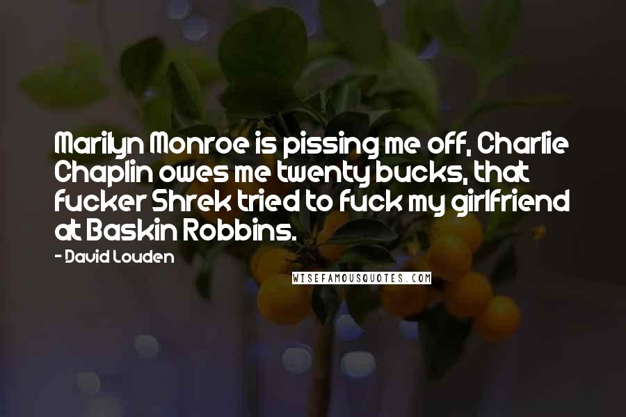 David Louden Quotes: Marilyn Monroe is pissing me off, Charlie Chaplin owes me twenty bucks, that fucker Shrek tried to fuck my girlfriend at Baskin Robbins.