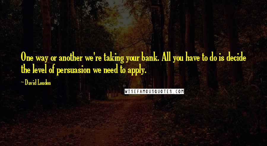 David Louden Quotes: One way or another we're taking your bank. All you have to do is decide the level of persuasion we need to apply.