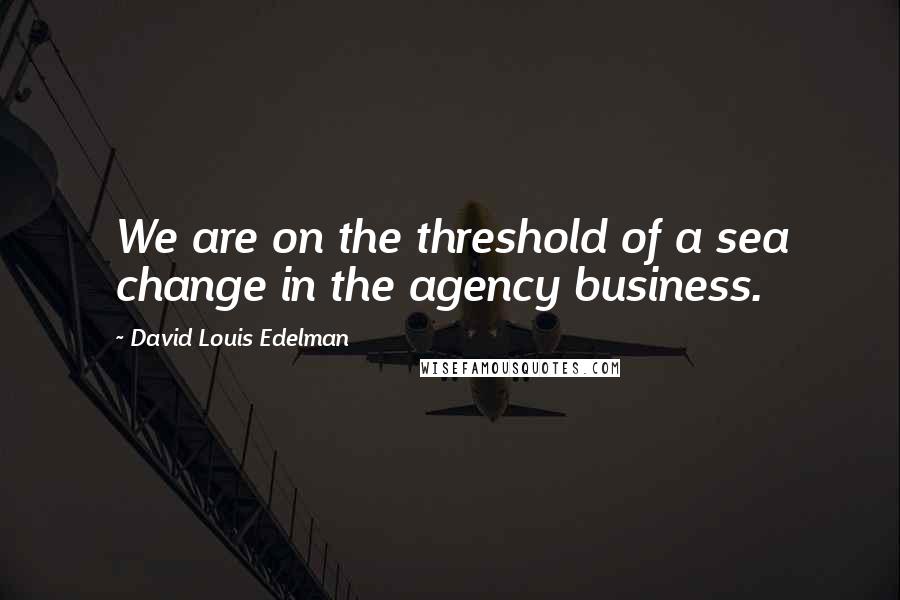 David Louis Edelman Quotes: We are on the threshold of a sea change in the agency business.